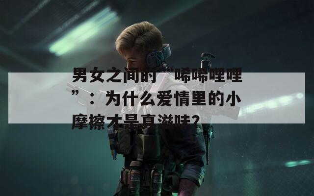 男女之间的“唏唏哩哩”：为什么爱情里的小摩擦才是真滋味？  第1张