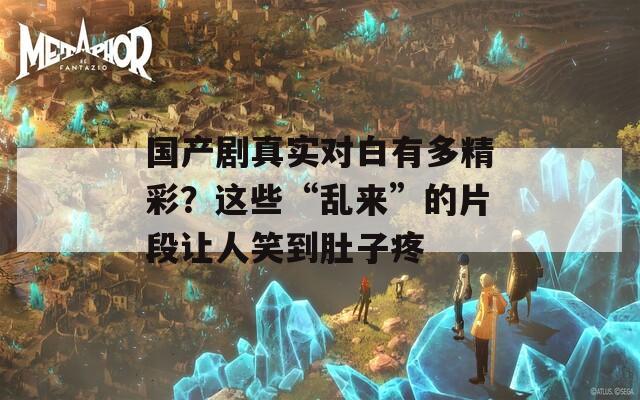国产剧真实对白有多精彩？这些“乱来”的片段让人笑到肚子疼  第1张