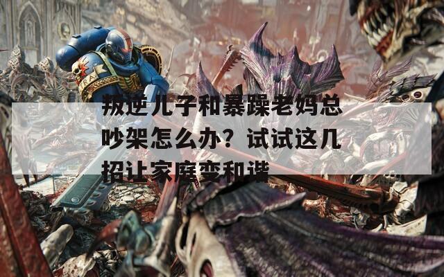 叛逆儿子和暴躁老妈总吵架怎么办？试试这几招让家庭变和谐  第1张
