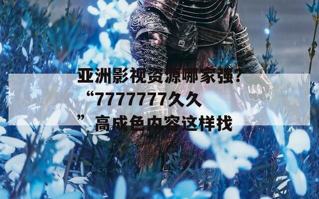 亚洲影视资源哪家强？“7777777久久”高成色内容这样找