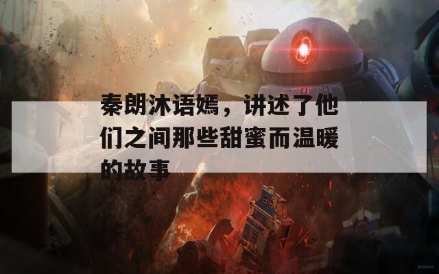 秦朗沐语嫣，讲述了他们之间那些甜蜜而温暖的故事