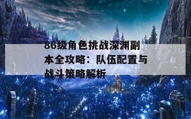 86级角色挑战深渊副本全攻略：队伍配置与战斗策略解析  第1张