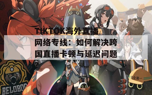TIKTOK海外直播网络专线：如何解决跨国直播卡顿与延迟问题？  第1张