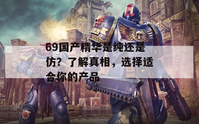 69国产精华是纯还是仿？了解真相，选择适合你的产品  第1张