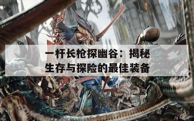 一杆长枪探幽谷：揭秘生存与探险的最佳装备
