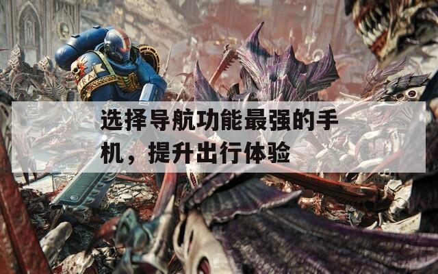 选择导航功能最强的手机，提升出行体验