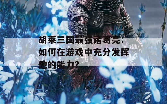 胡莱三国最强诸葛亮：如何在游戏中充分发挥他的能力？  第1张