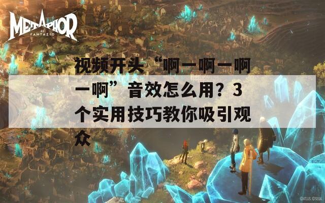 视频开头“啊一啊一啊一啊”音效怎么用？3个实用技巧教你吸引观众  第1张