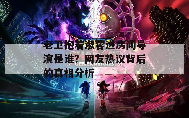 老卫抱着淑蓉进房间导演是谁？网友热议背后的真相分析