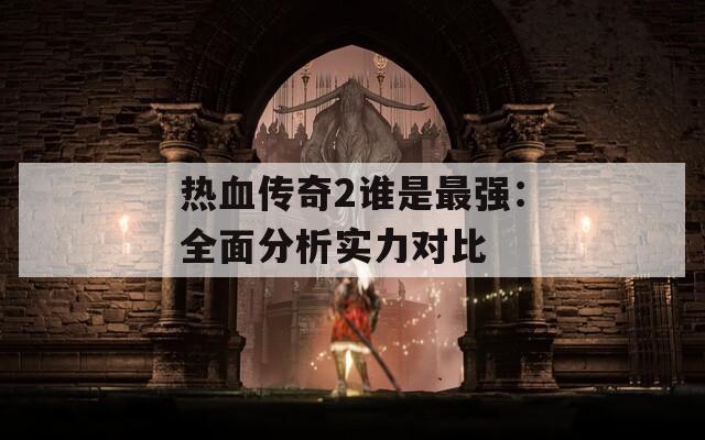 热血传奇2谁是最强：全面分析实力对比