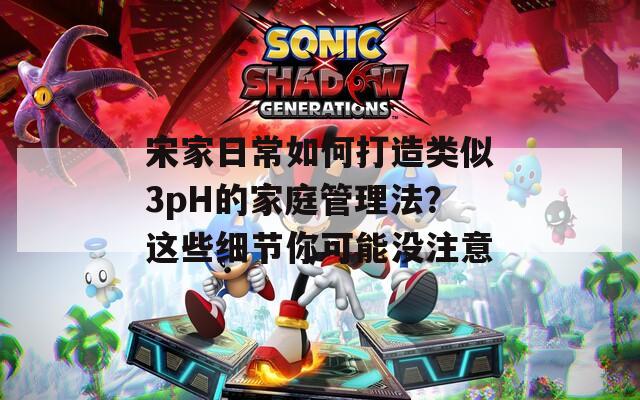 宋家日常如何打造类似3pH的家庭管理法？这些细节你可能没注意  第1张