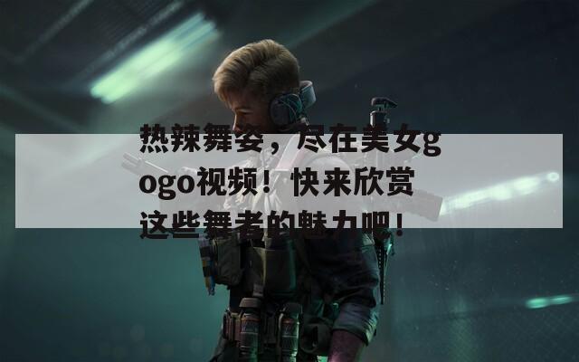 热辣舞姿，尽在美女gogo视频！快来欣赏这些舞者的魅力吧！