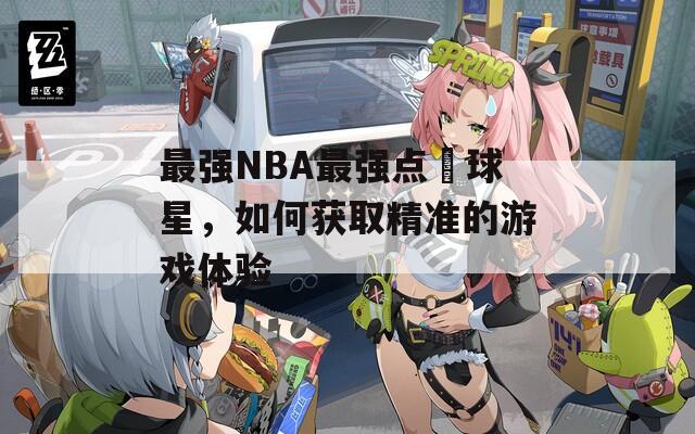 最强NBA最强点劵球星，如何获取精准的游戏体验  第1张