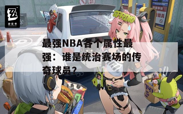 最强NBA各个属性最强：谁是统治赛场的传奇球员？