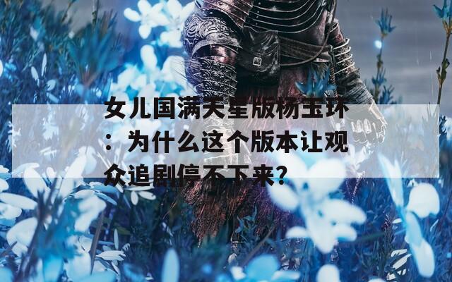 女儿国满天星版杨玉环：为什么这个版本让观众追剧停不下来？  第1张