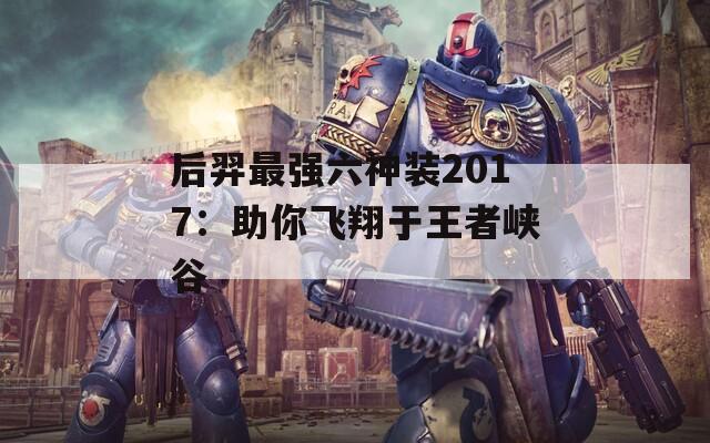 后羿最强六神装2017：助你飞翔于王者峡谷