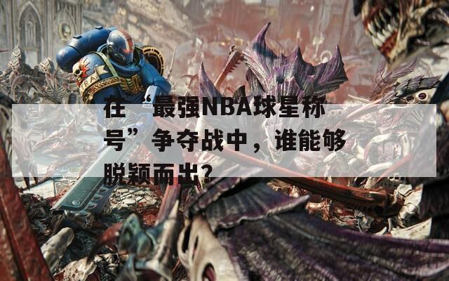 在“最强NBA球星称号”争夺战中，谁能够脱颖而出？