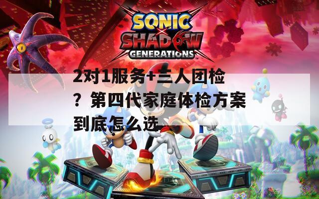 2对1服务+三人团检？第四代家庭体检方案到底怎么选  第1张