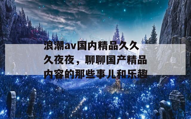 浪潮av国内精品久久久夜夜，聊聊国产精品内容的那些事儿和乐趣  第1张