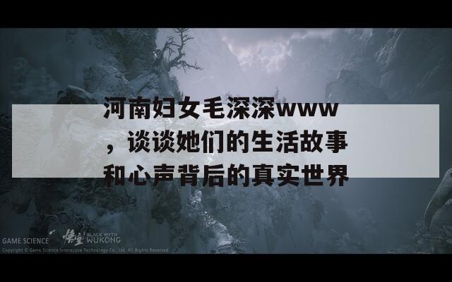 河南妇女毛深深www，谈谈她们的生活故事和心声背后的真实世界  第1张