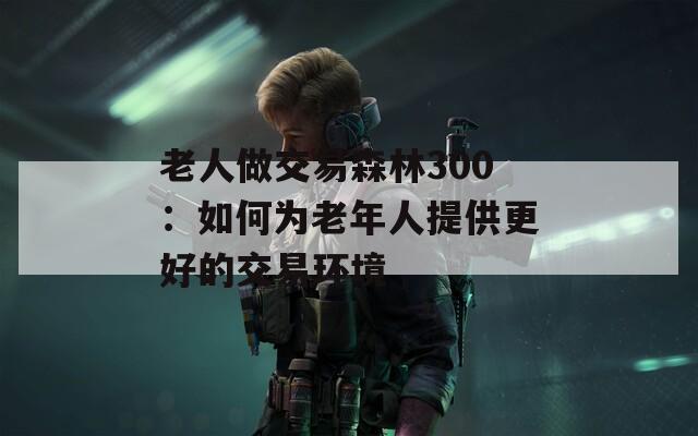 老人做交易森林300：如何为老年人提供更好的交易环境  第1张