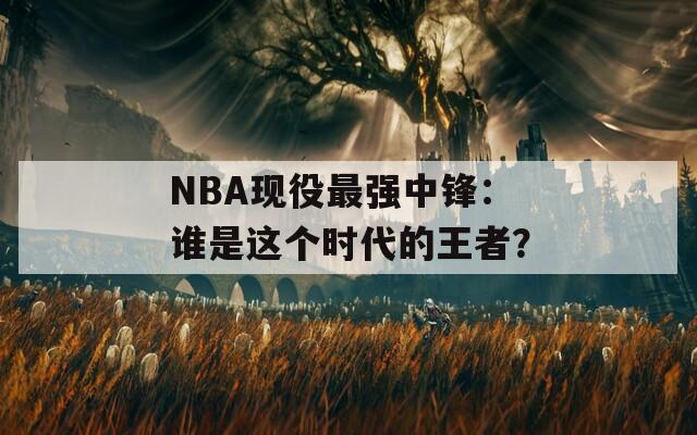 NBA现役最强中锋：谁是这个时代的王者？