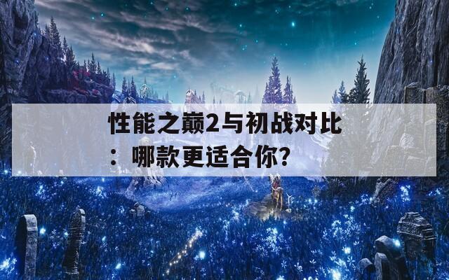 性能之巅2与初战对比：哪款更适合你？