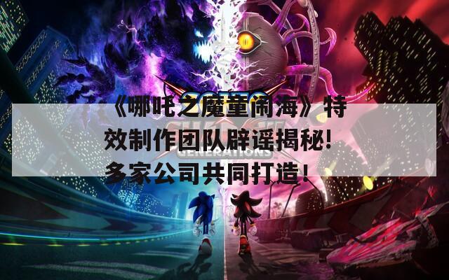 《哪吒之魔童闹海》特效制作团队辟谣揭秘!多家公司共同打造！  第1张