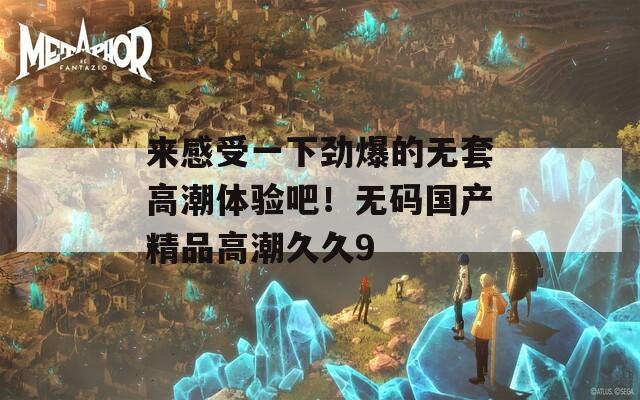 来感受一下劲爆的无套高潮体验吧！无码国产精品高潮久久9