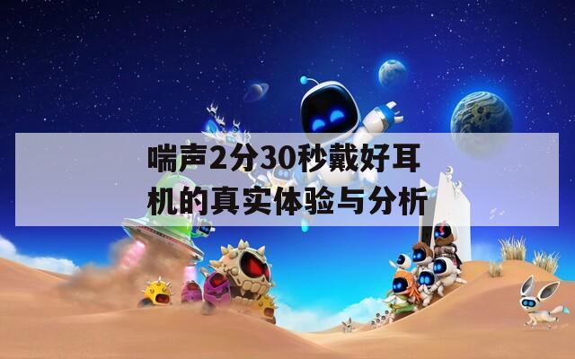 喘声2分30秒戴好耳机的真实体验与分析  第1张