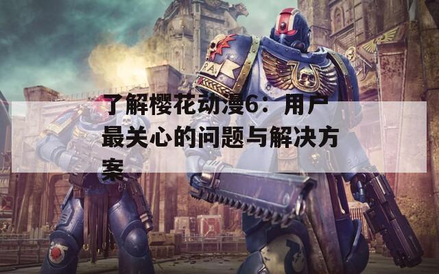 了解樱花动漫6：用户最关心的问题与解决方案  第1张