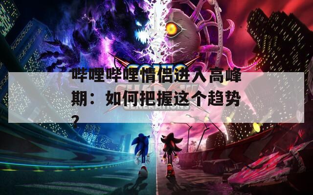 哔哩哔哩情侣进入高峰期：如何把握这个趋势？  第1张