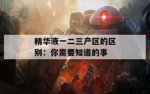 精华液一二三产区的区别：你需要知道的事  第1张