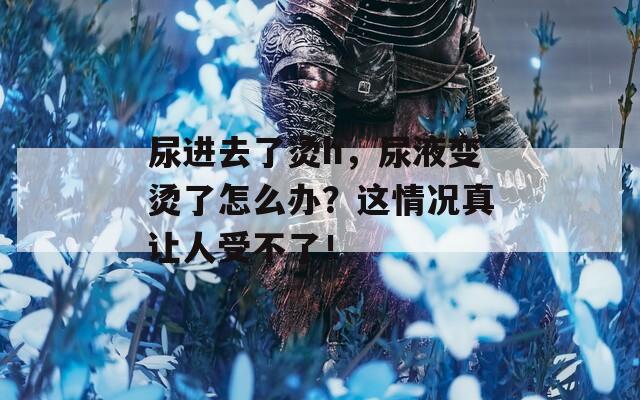 尿进去了烫h，尿液变烫了怎么办？这情况真让人受不了！  第1张