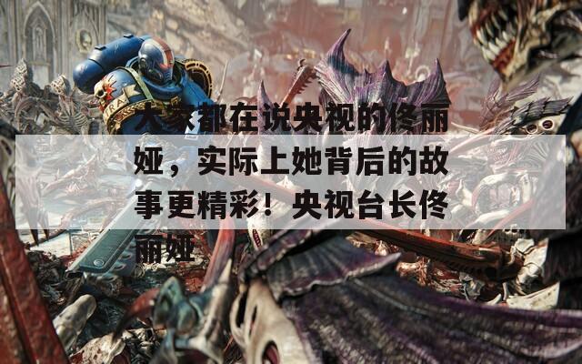 大家都在说央视的佟丽娅，实际上她背后的故事更精彩！央视台长佟丽娅  第1张