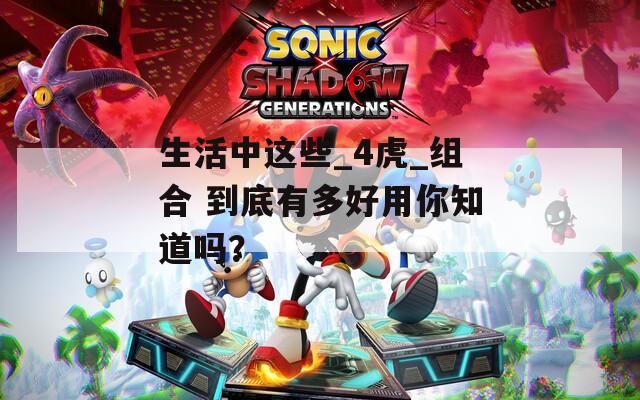 生活中这些_4虎_组合 到底有多好用你知道吗？