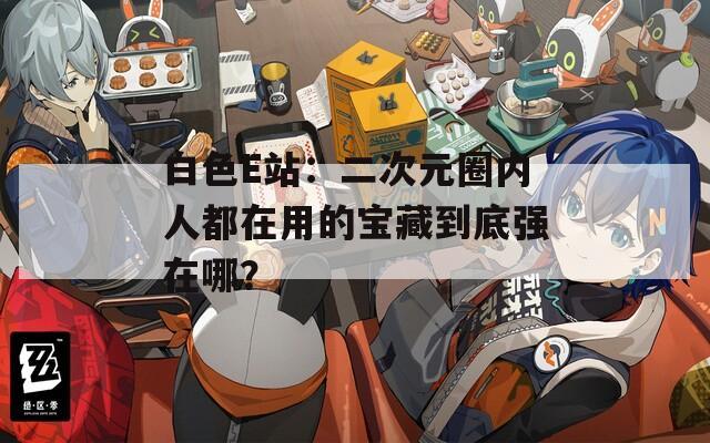白色E站：二次元圈内人都在用的宝藏到底强在哪？  第1张