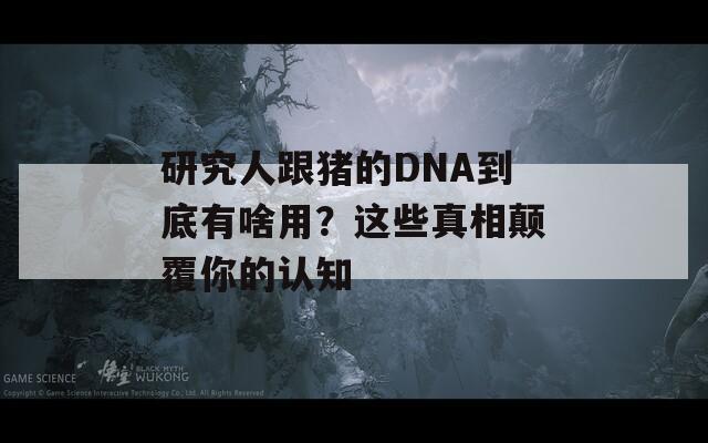 研究人跟猪的DNA到底有啥用？这些真相颠覆你的认知  第1张