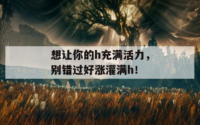 想让你的h充满活力，别错过好涨灌满h！