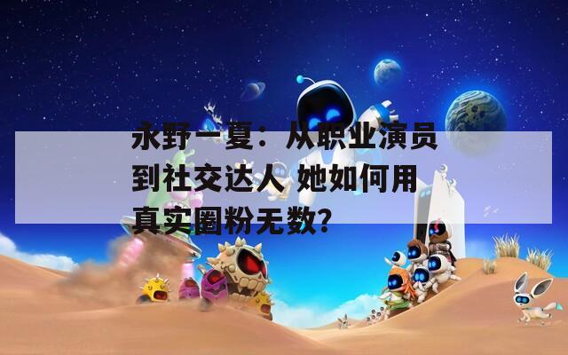 永野一夏：从职业演员到社交达人 她如何用真实圈粉无数？  第1张