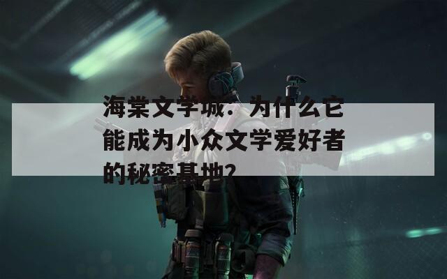 海棠文学城：为什么它能成为小众文学爱好者的秘密基地？