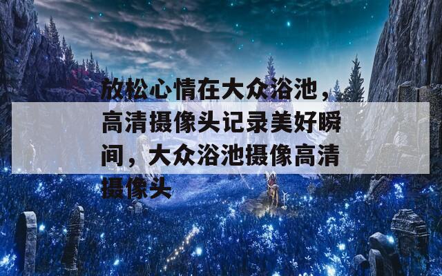 放松心情在大众浴池，高清摄像头记录美好瞬间，大众浴池摄像高清摄像头  第1张
