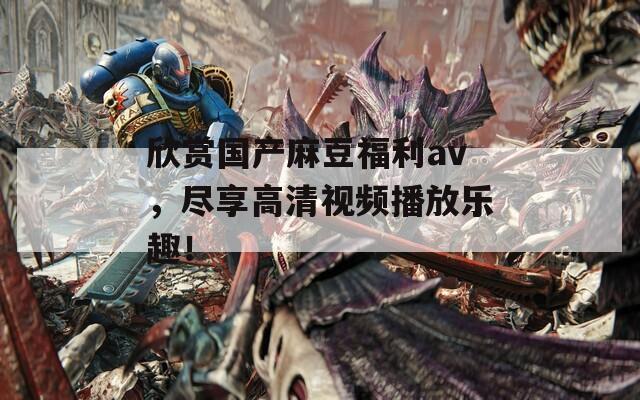欣赏国产麻豆福利av，尽享高清视频播放乐趣！