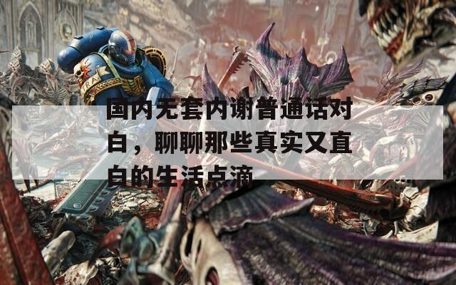 国内无套内谢普通话对白，聊聊那些真实又直白的生活点滴  第1张