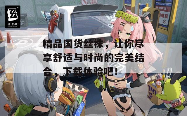 精品国货丝袜，让你尽享舒适与时尚的完美结合，下载体验吧！