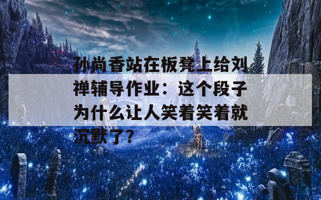 孙尚香站在板凳上给刘禅辅导作业：这个段子为什么让人笑着笑着就沉默了？  第1张