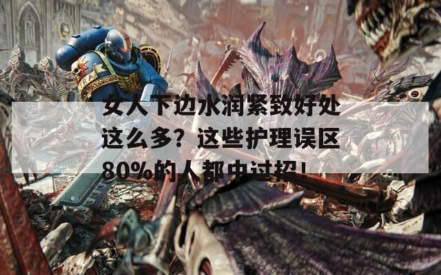 女人下边水润紧致好处这么多？这些护理误区80%的人都中过招！