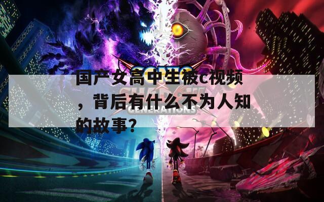 国产女高中生被c视频，背后有什么不为人知的故事？