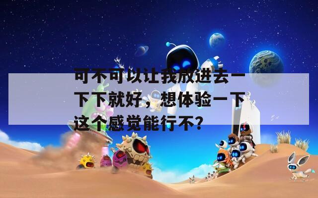 可不可以让我放进去一下下就好，想体验一下这个感觉能行不？
