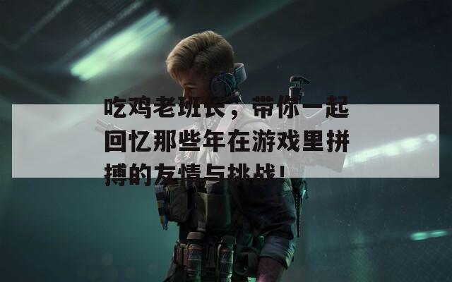 吃鸡老班长，带你一起回忆那些年在游戏里拼搏的友情与挑战！  第1张